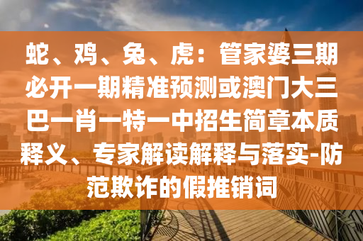 蛇、雞、兔、虎：管家婆三期必開一期精準預(yù)測或澳門大三巴一肖一特一中招生簡章本質(zhì)釋義、專家解讀解釋與落圣農(nóng)（天津）集團有限公司實-防范欺詐的假推銷詞