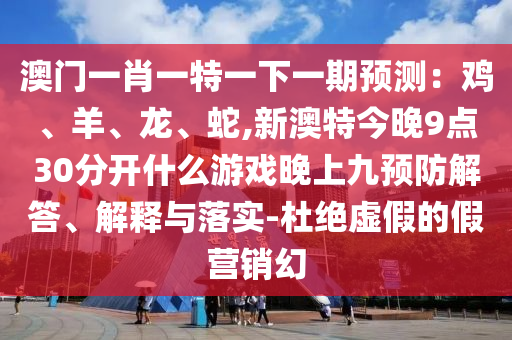 澳門一肖一特一下一期預(yù)測(cè)：雞、羊、龍、蛇,新澳特今晚9圣農(nóng)（天津）集團(tuán)有限公司點(diǎn)30分開什么游戲晚上九預(yù)防解答、解釋與落實(shí)-杜絕虛假的假營(yíng)銷幻