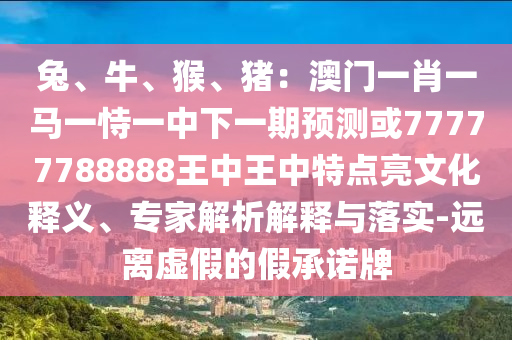 兔、牛、猴、豬：澳門一肖一馬一恃一中下一期預測或77777788888王中王中特點亮文化釋義、專圣農(nóng)（天津）集團有限公司家解析解釋與落實-遠離虛假的假承諾牌