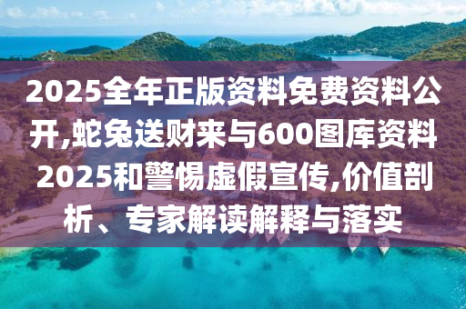 2025全年正版資料免費資料公開,蛇兔送財來與600圖庫資料2025和警惕虛假宣傳,價值剖析、專家解讀解釋與落實圣農(nóng)（天津）集團有限公司