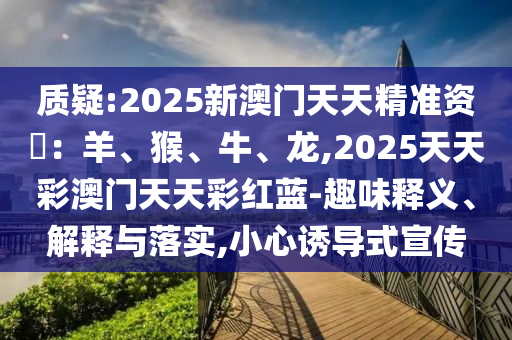 質(zhì)疑:2025新澳門天天精準資枓：羊、猴、牛、龍,2025天天彩澳圣農(nóng)（天津）集團有限公司門天天彩紅藍-趣味釋義、解釋與落實,小心誘導(dǎo)式宣傳