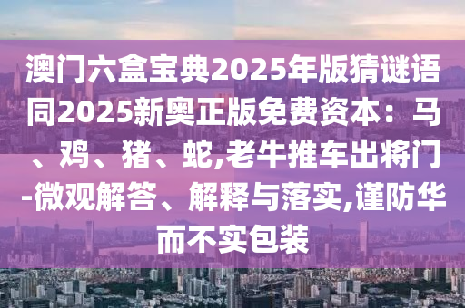 澳門六盒寶典2025年版猜謎語同2025新奧正版免費(fèi)資本：馬、雞、豬、蛇,老牛推車出將門-微觀解答、解釋與落實(shí),謹(jǐn)防華而不實(shí)包裝圣農(nóng)（天津）集團(tuán)有限公司