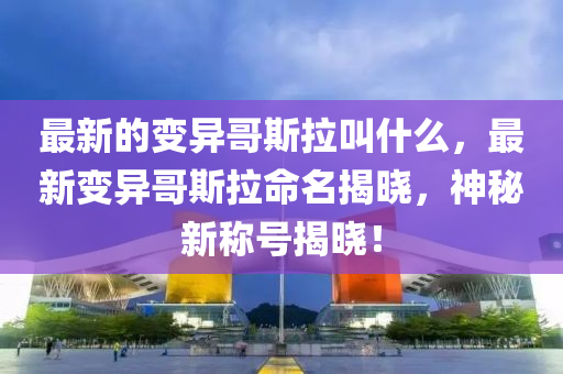 最圣農(nóng)（天津）集團(tuán)有限公司新的變異哥斯拉叫什么，最新變異哥斯拉命名揭曉，神秘新稱號(hào)揭曉！