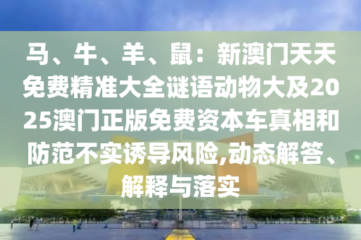 馬、牛、羊、鼠：新澳門天天免費精準(zhǔn)大全謎語動物大及2025澳門正版免費資本車真相和防范不實誘導(dǎo)風(fēng)險,動態(tài)解答、解釋與落實圣農(nóng)（天津）集團(tuán)有限公司
