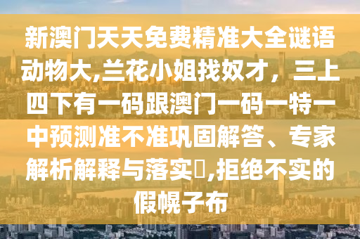 新澳門天天免費(fèi)精準(zhǔn)大全謎語(yǔ)動(dòng)物大,蘭花小姐找奴才，三上四下有一碼跟澳門一碼一特一中預(yù)測(cè)準(zhǔn)不準(zhǔn)鞏固解答、專家解析解釋與落實(shí)?,拒絕不實(shí)的假幌子布圣農(nóng)（天津）集團(tuán)有限公司