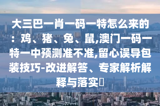 大三巴一肖一碼一特怎么來的：雞、豬、兔、鼠,澳門一碼一特一中預(yù)測準(zhǔn)不準(zhǔn),留心誤導(dǎo)包裝技巧-改進(jìn)解答、專家解析解釋與落實(shí)?圣農(nóng)（天津）集團(tuán)有限公司