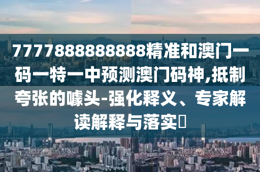7777888888888精準(zhǔn)和澳門一碼一特一中預(yù)測澳門碼神,抵制夸張的噱頭-強化釋義、專家解讀解釋與落實?圣農(nóng)（天津）集團有限公司