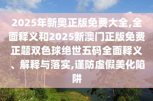 2025年新奧正版免費(fèi)大全,全面釋義和2025新澳門正版免圣農(nóng)（天津）集團(tuán)有限公司費(fèi)正題雙色球絕世五碼全面釋義、解釋與落實(shí),謹(jǐn)防虛假美化陷阱