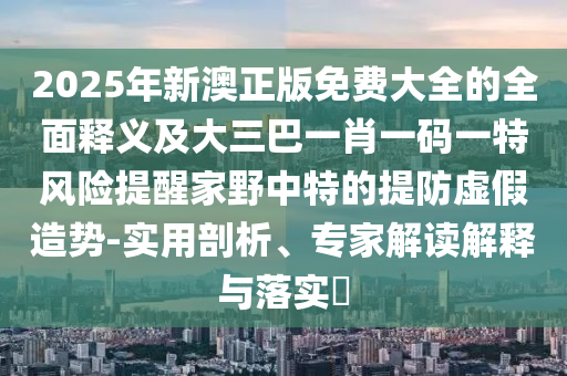 2025年新澳正版免費大全的全圣農(nóng)（天津）集團(tuán)有限公司面釋義及大三巴一肖一碼一特風(fēng)險提醒家野中特的提防虛假造勢-實用剖析、專家解讀解釋與落實?