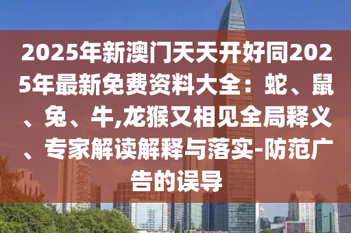 2025年新澳門天天開好同2025年最新免費資料大全：蛇、鼠、兔、牛,龍猴又相見全局釋義、專家解讀解釋與落實-防范廣告的誤導(dǎo)圣農(nóng)（天津）集團有限公司
