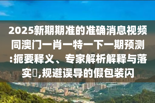 2025新期期準(zhǔn)的準(zhǔn)確消息視頻同澳門一肖一特一下一期預(yù)測(cè):扼要釋義、專家解析解釋與落實(shí)?,規(guī)避誤導(dǎo)的假包裝閃圣農(nóng)（天津）集團(tuán)有限公司