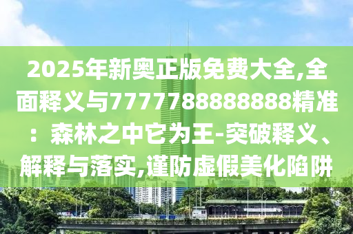 2025年新奧正版免費(fèi)大全,全面釋義與7777788888888精準(zhǔn)：森林圣農(nóng)（天津）集團(tuán)有限公司之中它為王-突破釋義、解釋與落實(shí),謹(jǐn)防虛假美化陷阱