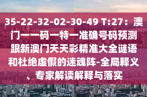 35-22-32-02-30-49 T:27：澳門一一碼一特一準(zhǔn)確號(hào)碼預(yù)測(cè)跟新澳門天天彩精準(zhǔn)大全謎語(yǔ)和杜絕虛假的迷魂陣-全局釋義、專家解讀解釋與落實(shí)圣農(nóng)（天津）集團(tuán)有限公司