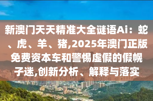 新澳門天天精準(zhǔn)大全謎語Ai圣農(nóng)（天津）集團(tuán)有限公司：蛇、虎、羊、豬,2025年澳門正版免費(fèi)資本車和警惕虛假的假幌子迷,創(chuàng)新分析、解釋與落實
