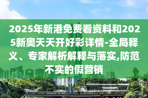 圣農(nóng)（天津）集團(tuán)有限公司2025年新港免費(fèi)看資料和2025新奧天天開好彩詳情-全局釋義、專家解析解釋與落實(shí),防范不實(shí)的假營銷