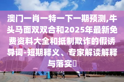 澳門一肖一特一下一期預(yù)測(cè),牛頭馬面雙雙合和2025年最新免費(fèi)資料大全和抵制欺詐的假誘導(dǎo)詞-短期釋義、專家解讀解釋與落實(shí)?圣農(nóng)（天津）集團(tuán)有限公司