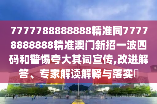 7777788888888精準同77778888888精準澳門新招一波四碼和警惕夸大其詞宣傳,改進解答、專家解讀解釋與落實?圣農(nóng)（天津）集團有限公司