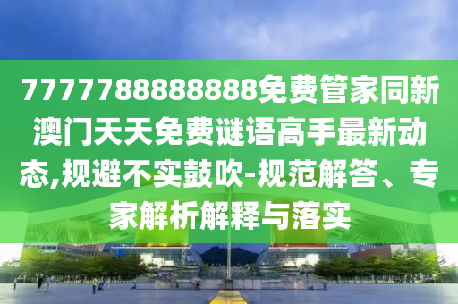 7777788888888免費管家同新澳門天天免費謎語高手最新動態(tài),規(guī)避不實鼓吹-規(guī)范解答、專家解析解釋與落實圣農(nóng)（天津）集團有限公司