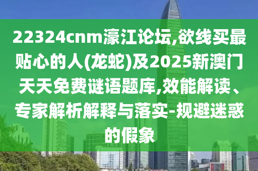 22324cnm濠江論壇,欲線買最貼心的人(龍蛇)及2025新澳門天天免費(fèi)謎語題庫,效能解讀、專家解析解釋與落圣農(nóng)（天津）集團(tuán)有限公司實(shí)-規(guī)避迷惑的假象