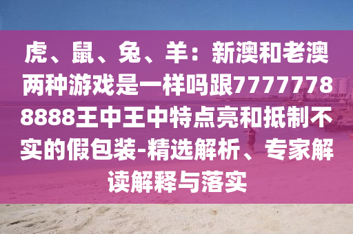 虎、鼠、兔、羊：新澳和老澳兩種游戲是一樣嗎跟77777788888王中王中特點(diǎn)亮和抵制不實(shí)的假包裝-精選解析、專家解讀解釋與落實(shí)圣農(nóng)（天津）集團(tuán)有限公司