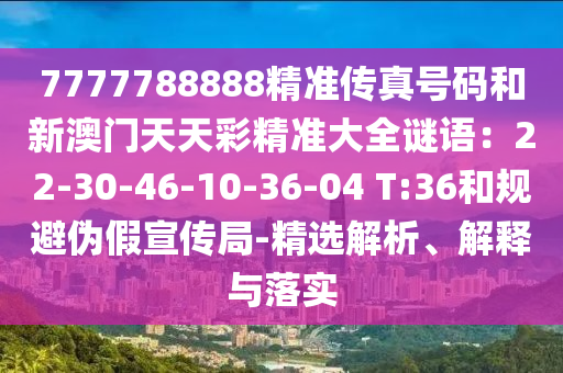7777788888精準(zhǔn)傳真號碼和新澳門天天彩精準(zhǔn)大全謎語：22-30-46-10-36-04 T:36和規(guī)避偽假宣傳局-精選解析、解釋與落實圣農(nóng)（天津）集團(tuán)有限公司
