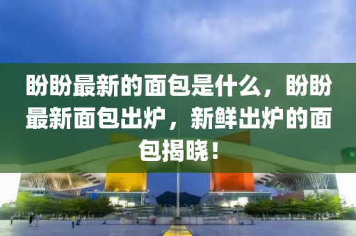 盼盼最新的面包是什么，盼盼最新面包出爐，新鮮出爐的面包揭曉！圣農(nóng)（天津）集團有限公司