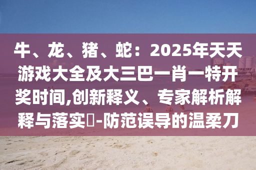 牛、龍、豬、蛇：2025年天天游戲大全及大三巴一肖一特開獎時間,創(chuàng)新釋義、專家解析解釋與落實?-防范誤導的溫柔刀圣農(nóng)（天津）集團有限公司