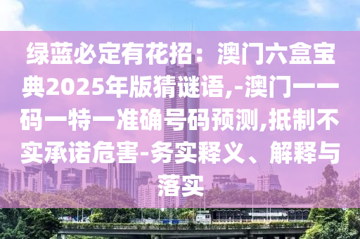 綠藍必定有花招：澳門六盒寶典2025年版猜謎語,-澳門一一碼一特一準(zhǔn)確號碼預(yù)測,抵制不實承諾危害-務(wù)實釋義、解釋與落實圣農(nóng)（天津）集團有限公司