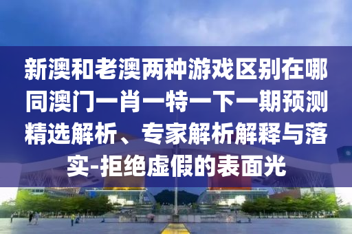 新澳和老澳兩種游戲區(qū)別在哪同澳門一肖一特一下一期預(yù)測(cè)精選解析、專家解析解釋與落實(shí)-拒絕虛假的表面光圣農(nóng)（天津）集團(tuán)有限公司