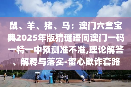鼠、羊、豬、馬：澳門六盒寶典2025圣農(nóng)（天津）集團(tuán)有限公司年版猜謎語(yǔ)同澳門一碼一特一中預(yù)測(cè)準(zhǔn)不準(zhǔn),理論解答、解釋與落實(shí)-留心欺詐套路