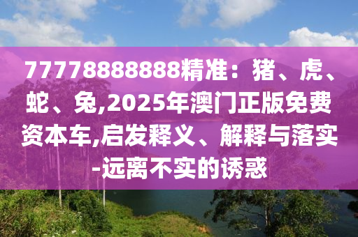 77778888888精準(zhǔn)：豬、虎、蛇、兔,2025年澳門正版免費(fèi)資本車,啟發(fā)釋義、解釋與落實(shí)-遠(yuǎn)離不實(shí)的誘惑圣農(nóng)（天津）集團(tuán)有限公司