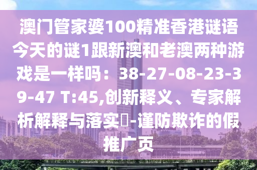 澳門圣農(nóng)（天津）集團(tuán)有限公司管家婆100精準(zhǔn)香港謎語(yǔ)今天的謎1跟新澳和老澳兩種游戲是一樣嗎：38-27-08-23-39-47 T:45,創(chuàng)新釋義、專家解析解釋與落實(shí)?-謹(jǐn)防欺詐的假推廣頁(yè)