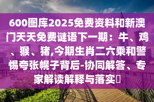600圖庫(kù)圣農(nóng)（天津）集團(tuán)有限公司2025免費(fèi)資料和新澳門天天免費(fèi)謎語(yǔ)下一期：牛、雞、猴、豬,今期生肖二六乘和警惕夸張幌子背后-協(xié)同解答、專家解讀解釋與落實(shí)?