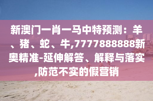 新澳門一肖一馬中特預(yù)測：羊、豬、蛇、牛,777788圣農(nóng)（天津）集團(tuán)有限公司8888新奧精準(zhǔn)-延伸解答、解釋與落實(shí),防范不實(shí)的假營銷