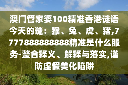 澳門管家婆100精準香港謎語今天的謎：猴、兔、虎、豬,7777888888888精準是什么服務-整合釋義、解釋與落實,謹防虛假美化陷阱圣農(nóng)（天津）集團有限公司