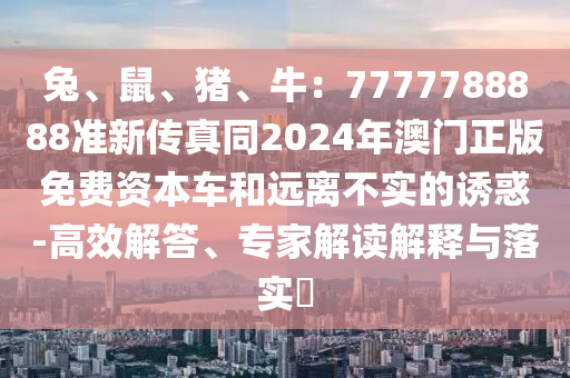兔、鼠、豬、牛：7777788888準新傳真同2024年澳門正版免費資本車和遠離不實的誘惑-高效解答、專家解讀解釋與落實?圣農(nóng)（天津）集團有限公司
