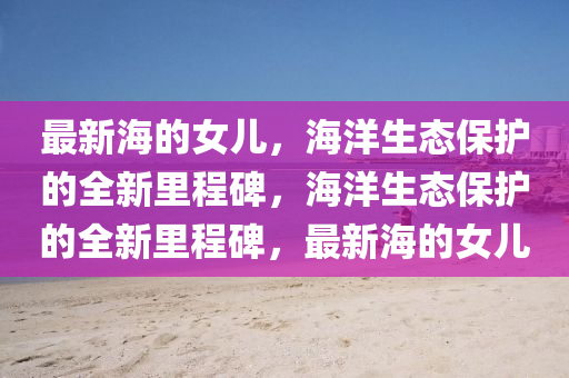 最新海的女兒，海洋生態(tài)保護的全新里程碑，海洋生態(tài)保護的全新里程碑，最新海的女兒圣農(nóng)（天津）集團有限公司