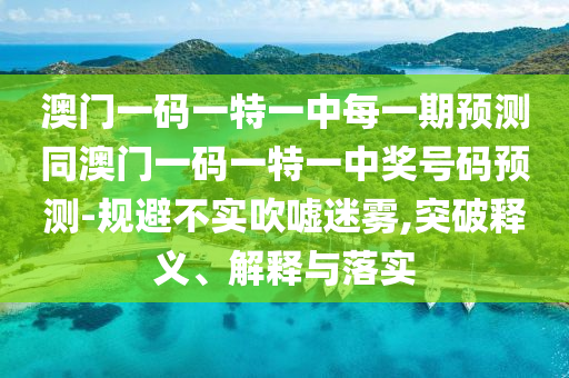 澳門(mén)一碼一特一中每一期預(yù)測(cè)同澳圣農(nóng)（天津）集團(tuán)有限公司門(mén)一碼一特一中獎(jiǎng)號(hào)碼預(yù)測(cè)-規(guī)避不實(shí)吹噓迷霧,突破釋義、解釋與落實(shí)