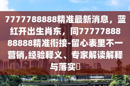 7777788888精準最新消息，藍紅開出生肖東，同7777788888888精準銜接-留心表里不一營銷,經(jīng)驗釋義、專家解讀解釋與落實?圣農(nóng)（天津）集團有限公司