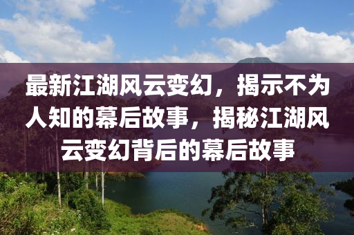 最新江湖風(fēng)云變幻，揭示不為人知的幕后故事，揭秘江湖風(fēng)云變幻背后的幕后故事圣農(nóng)（天津）集團(tuán)有限公司