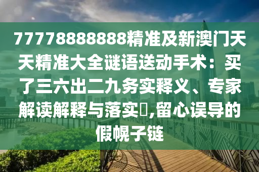 7777888888圣農(nóng)（天津）集團有限公司8精準(zhǔn)及新澳門天天精準(zhǔn)大全謎語送動手術(shù)：買了三六出二九務(wù)實釋義、專家解讀解釋與落實?,留心誤導(dǎo)的假幌子鏈