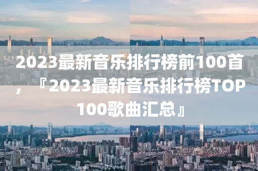 2023最新音樂排行榜前10圣農(nóng)（天津）集團有限公司0首，『2023最新音樂排行榜TOP100歌曲匯總』