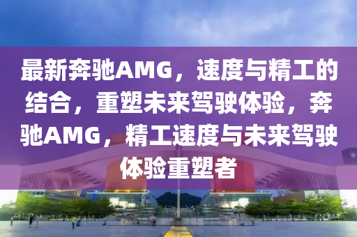 最新奔馳AMG，速度與精工的結(jié)合，重塑未來(lái)駕駛體驗(yàn)，奔馳AMG，精工速度與未來(lái)駕駛體驗(yàn)重塑者圣農(nóng)（天津）集團(tuán)有限公司