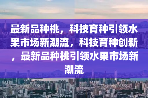 最新品種桃，科技育種引圣農(nóng)（天津）集團(tuán)有限公司領(lǐng)水果市場新潮流，科技育種創(chuàng)新，最新品種桃引領(lǐng)水果市場新潮流
