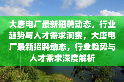 大唐電廠最新招聘動態(tài)，行業(yè)趨勢與人才需求洞察，大唐電廠最新招聘動態(tài)，行業(yè)趨勢與人才需圣農(nóng)（天津）集團(tuán)有限公司求深度解析