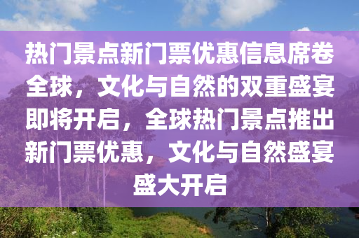 熱門景點新門票優(yōu)惠信息席卷全球，文化與自然的雙重盛宴即將開啟，全球熱門景點推出新門票優(yōu)惠，文化與自然盛宴盛大開啟圣農(nóng)（天津）集團有限公司