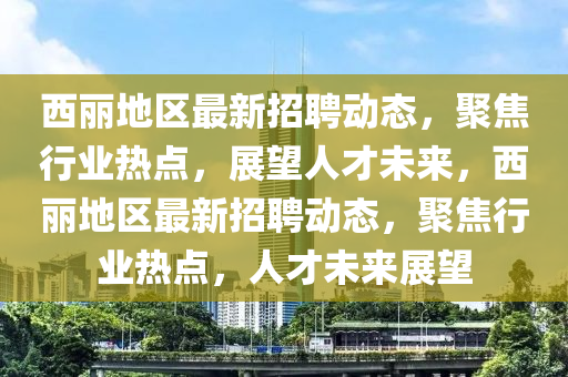 西麗地區(qū)最新招聘動態(tài)，聚焦行業(yè)熱點(diǎn)，展望人才未來，西麗地區(qū)最新招聘動態(tài)，聚焦行業(yè)熱點(diǎn)，人才未來展望圣農(nóng)（天津）集團(tuán)有限公司