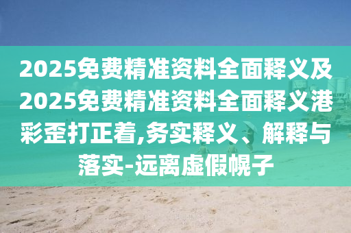 2025免費(fèi)精準(zhǔn)資料全面釋義及2025免費(fèi)圣農(nóng)（天津）集團(tuán)有限公司精準(zhǔn)資料全面釋義港彩歪打正著,務(wù)實(shí)釋義、解釋與落實(shí)-遠(yuǎn)離虛假幌子