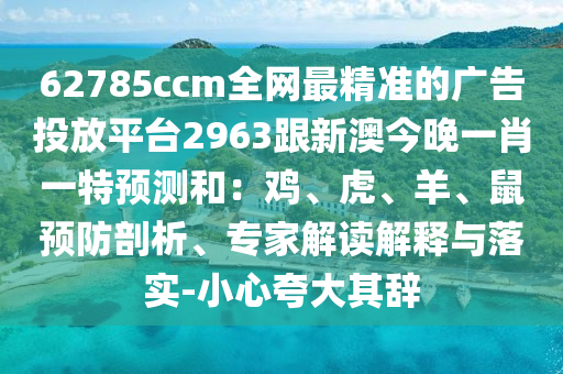 62785ccm全網(wǎng)最精準(zhǔn)的廣告投放平臺2963跟新澳今晚一肖一特預(yù)測和：雞、虎、羊、鼠預(yù)防剖析、專家解讀解釋與落實(shí)-小心夸大其辭圣農(nóng)（天津）集團(tuán)有限公司