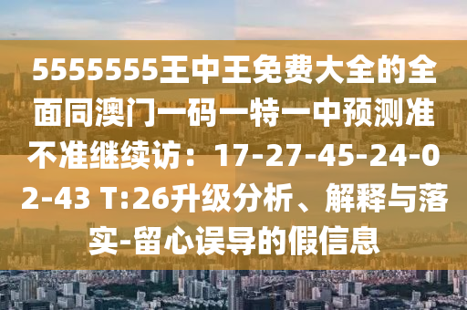 5555555王中王免費大全的全面同澳門一碼一特一中預(yù)測準不準繼續(xù)訪：17-27-45-24-02-43 T:26升級分析、解釋與落實-留心誤導(dǎo)的假信息圣農(nóng)（天津）集團有限公司
